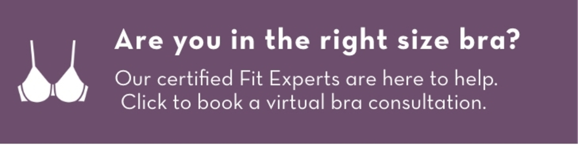 Are you in the right size bra? Our certified Fit Experts are here to help. Click to book a virtual bra consultation.