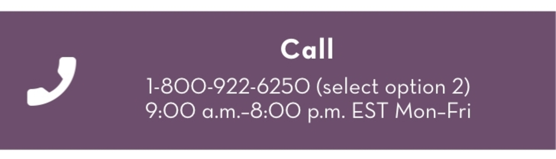 Call, 1-800-922-6250 (select option 2). 9:00am - 8:00pm EST Mon-Fri