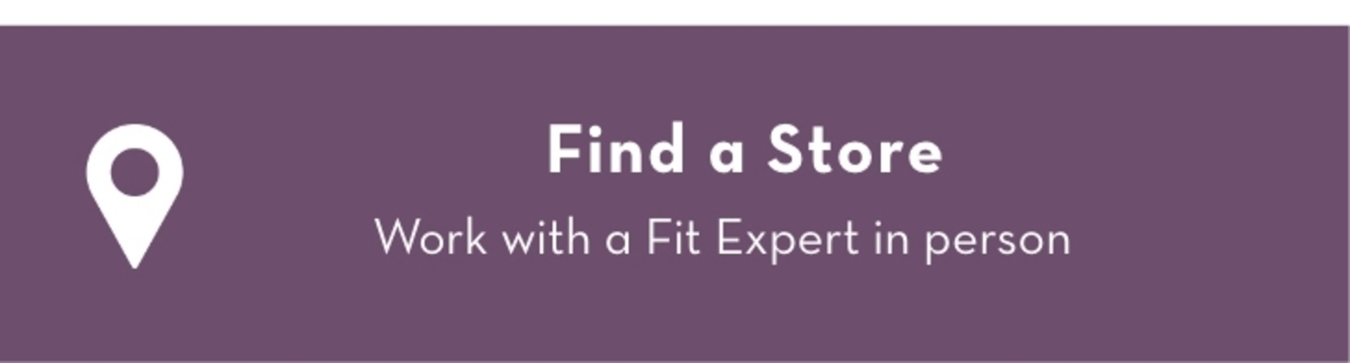 Find A Store: Work with a Fit Expert in person.